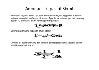 Admitansi kapasitif Shunt
Admitansi kapasitif shunt dari saluran transmisi tergantung pada kapasitansi
saluran transmisi dan frekuensi sistem. Apabila kapasitansi per unit panjang
adalah c, admitansi shunt per unit panjang adalah
Sehingga admitansi kapasitif shunt adalah
Dimana d adalah panjang dari saluran. Sehingga reaktansi kapasitif adalah
kebalikan dari admitansi:
 