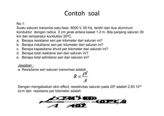 Contoh soal
No.1:
Suatu saluran transmisi satu-fasa 8000 V, 60 Hz, terdiri dari dua aluminum
konduktor dengan radius 2 cm jarak antara kawat 1.2 m. Bila panjang saluran 30
km dan temperatur konduktor 200C,
a. Berapa resistansi seri per kilometer dari saluran ini?
b. Berapa induktansi seri per kilometer dari saluran ini?
c. Berapa kapasitansi shunt per kilometer dari saluran ini?
d. Berapa total reaktansi seri dari saluran ini?
e. Berapa total admitansi seri dari saluran ini?e. Berapa total admitansi seri dari saluran ini?
Jawaban :
a. Resisitansi seri saluran transmissi adalah
Dengan mengabaikan skin effect, resisitivitas saluran pada 200 adalah 2.83⋅10-8
Ω-m dan resistansi per kilometer adalah
 