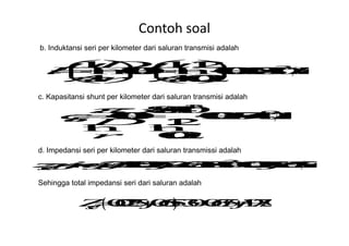 Contoh soal
b. Induktansi seri per kilometer dari saluran transmisi adalah
c. Kapasitansi shunt per kilometer dari saluran transmisi adalah
d. Impedansi seri per kilometer dari saluran transmissi adalah
Sehingga total impedansi seri dari saluran adalah
 