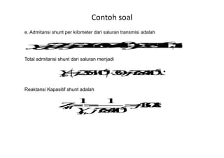 Contoh soal
e. Admitansi shunt per kilometer dari saluran transmisi adalah
Total admitansi shunt dari saluran menjadi
Reaktansi Kapasitif shunt adalah
 