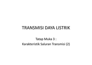 TRANSMISI DAYA LISTRIK
Tatap Muka 3 :
Karakteristik Saluran Transmisi (2)
 