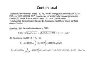 Suatu saluran transmisi 3-fasa , 50 Hz, 150 kV menggunakan konduktor ACSR
282 mm2 (556.500CM), 30/7, konfigurasi horizontal datar dengan jarak antar
kawat 5,33 meter. Radius efektif kawat 1,21 cm = 0,0121 meter.
Tentukan (a). Jarak ekivalen kawat; (b). Reaktansi induktif per kawat per fasa
dalam Ohm/km.
Jawaban : (a). Jarak ekivalen kawat = GMD
Contoh soal
meterxxdddGMD ACBCAB 715,666,1033,533,5.. 33 ===
(b). Reaktansi induktif : XL = Xa + Xd
meterxxdddGMD ACBCAB 715,666,1033,533,5.. ===
GMD
r
XL log14467,010857,0
1
log14467,0
1
+





+=
kmOhmXL /4127,011965,029307,0715,6log14467,010857,0
0121,0
1
log14467,0 =+=+





+=
 