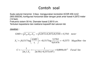 Suatu saluran transmisi 3-fasa menggunakan konduktor ACSR 456 mm2
(900.000CM), konfigurasi horizontal datar dengan jarak antar kawat 4,2672 meter
(14 feet).
Frekuensi sistem 50 Hz. Diamater kawat 2,9515 cm.
Tentukan kapasitansi dan reaktansi kapasitif dari saluran tsb
Jawaban :
Contoh soal
meterxxdddGMD ACBCAB 3763,55344,82672,42672,4.. 33 === meterxxdddGMD ACBCAB 3763,55344,82672,42672,4.. ===
kmMegaOhm
r
GMD
jXC −−=−=





= 3373,0
01476,0
3763,5
log1317,0log1317,0'
1
kmFaradx
xXf
C
C
/100094,0
)103373,0.(50.2
1
..2
1 6
6
−
=
−
−=−=
ππ
 