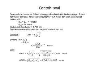 Suatu saluran transmisi 3-fasa menggunakan konduktor berkas dengan 2 sub-
konduktor per fasa. Jarak sub konduktor S = 0,4 meter dan jarak-jarak kawat
berkas sbb :
dAB = dBC = 7 meter
dAC = 14 meter
Radius sub konduktor = 1,725 cm
Tentukan reaktansi induktif dan kapasitif dari saluran tsb
Jawaban :
Contoh soal
r
RGMR
'
2 1
=Jawaban :
Dimana : R = ½. S
= 0,2 m
Jadi :
R
RGMR 2=
meterer 4/1
1
100
725,1
' −
=
meter
x
e
R
r
RGMR 0733,0
2,0100
.725,1
22,0
'
2
4/1
1
===
−
meterxxdddGMD ACBCAB 82,81477.. 33 ===
 