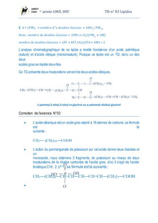 2eme année LMD, SNV TD n° 03 Lipides
𝑛𝑜𝑚𝑏𝑟𝑒 𝑑𝑒 𝑑𝑜𝑢𝑏𝑙𝑒𝑠 𝑙𝑖𝑎𝑖𝑠𝑜𝑛𝑠 = (59 × 857,14)/(254 × 100) = 2
L’analyse chromatographique de ce lipide a révélé l’existence d’un acide palmitique
(saturé) et d’acide oléique (monoinsaturé), Puisque ce lipide est un TG, donc un des deux
acides gras se répète deux fois.
Ce TG présente deux insaturations venant de deux acides oléiques.
1-palmityl,2-oléyl,3-oléyl sn glycérol ou α-palmetyl-dioléyl-glycérol
Correction de l’exercice N°03
 L’acide stéarique est un acide gras saturé à 18 atomes de carbone, sa formule est la
suivante :
CH3― (CH2)16―COOH
 L’action du permanganate de potassium sur cet acide donne deux diacides et un
monoacide, nous obtenons 3 fragments, de potassium au niveau de deux insaturations de la
chaîne carbonée de l’acide gras, d’où il s’agit de l’acide linoléique C18 : 2 ∆9,12
; sa formule
est la suivante :
CH3―(CH2)4―CH=CH―CH―CH=CH―(CH2)7―COOH

HO―CH2―CH2―NH3
+
Ethanolamine
Acide phosphorique
 