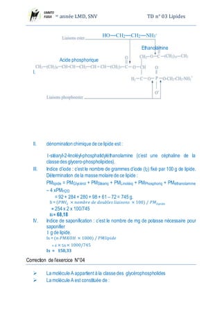 2eme année LMD, SNV TD n° 03 Lipides
I.
II. dénomination chimique de ce lipide est :
1-stéaryl-2-linoléyl-phosphatidyléthanolamine (c’est une céphaline de la classe des glycero-
phospholipides).
III. Indice d’iode : c’est le nombre de grammes d’iode (I2) fixé par 100 g de lipide.
Détermination de la masse molaire de ce lipide :
PMlipide = PMGlycérol + PMStéariq + PMLinoléiq + PMPhosphoriq + PMéthanolamine – 4 xPMH2O
= 92 + 284 + 280 + 98 + 61 – 72 = 745 g.
Ii = (𝑃𝑀𝐼2 × 𝑛𝑜𝑚𝑏𝑟𝑒 𝑑𝑒 𝑑𝑜𝑢𝑏𝑙𝑒𝑠 𝑙𝑖𝑎𝑖𝑠𝑜𝑛𝑠 × 100) ⁄ 𝑃𝑀𝑙𝑖𝑝𝑖𝑑𝑒
= 254 x 2 x 100/745
Ii = 68,18
IV. Indice de saponification : c’est le nombre de mg de potasse nécessaire pour saponifier
1 g de lipide.
Is = (𝑛 𝑃𝑀𝐾𝑂𝐻 × 1000) ⁄ 𝑃𝑀𝑙𝑖𝑝𝑖𝑑𝑒
= é × 56 × 1000/745
Is = 150,33
Correction de l’exercice N°04
 La molécule A appartient à la classe des glycérophospholides
 La molécule A est constituée de :
L’acide stéarique :
L’acide linolénique :
Le glycérol :
 