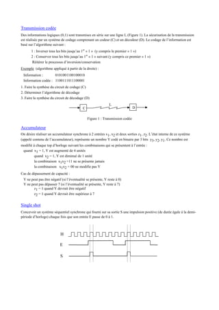 Transmission codée
Des informations logiques (0,1) sont transmises en série sur une ligne L (Figure 1). La sécurisation de la transmission
est réalisée par un système de codage comprenant un codeur (C) et un décodeur (D). Le codage de l’information est
basé sur l’algorithme suivant :
1 : Inverser tous les bits jusqu’au 1er
« 1 » (y compris le premier « 1 »)
2 : Conserver tous les bits jusqu’au 1er
« 1 » suivant (y compris ce premier « 1 »)
Réitérer le processus d’inversion/conservation
Exemple (algorithme appliqué à partir de la droite) :
Information : 0101001100100010
Information codée : 1100111011100001
1. Faire la synthèse du circuit de codage (C)
2. Déterminer l’algorithme de décodage
3. Faire la synthèse du circuit de décodage (D)
Figure 1 : Transmission codée
Accumulateur
On désire réaliser un accumulateur synchrone à 2 entrées x1, x2 et deux sorties z1, z2. L’état interne de ce système
(appelé contenu de l’accumulateur), représente un nombre Y codé en binaire par 3 bits y3, y2, y1. Ce nombre est
modifié à chaque top d’horloge suivant les combinaisons qui se présentent à l’entrée :
quand x1 = 1, Y est augmenté de 4 unités
quand x2 = 1, Y est diminué de 1 unité
la combinaison x1x2 =11 ne se présente jamais
la combinaison x1x2 = 00 ne modifie pas Y
Cas de dépassement de capacité :
Y ne peut pas être négatif (si l’éventualité se présente, Y reste à 0)
Y ne peut pas dépasser 7 (si l’éventualité se présente, Y reste à 7)
z1 = 1 quand Y devrait être négatif
z2 = 1 quand Y devrait être supérieur à 7
Single shot
Concevoir un système séquentiel synchrone qui fourni sur sa sortie S une impulsion positive (de durée égale à la demi-
période d’horloge) chaque fois que son entrée E passe de 0 à 1.
H
E
S
L
C D
 