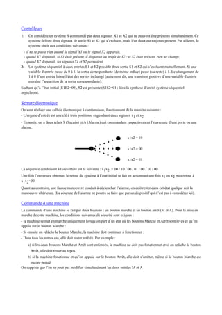 Contrôleurs
1: On considère un système S commandé par deux signaux X1 et X2 qui ne peuvent être présents simultanément. Ce
système délivre deux signaux de sortie S1 et S2 qui s’excluent, mais l’un deux est toujours présent. Par ailleurs, le
système obéit aux conditions suivantes :
- il ne se passe rien quand le signal X1 ou le signal X2 apparait,
- quand X1 disparaît, si S1 était présent, il disparaît au profit de S2 : si S2 était présent, rien ne change,
- quand X2 disparaît, les signaux S1 et S2 permutent.
2: Un système séquentiel à deux entrées E1 et E2 possède deux sortie S1 et S2 qui s’excluent mutuellement. Si une
variable d’entrée passe de 0 à 1, la sortie correspondante (de même indice) passe (ou reste) à 1. Le changement de
1 à 0 d’une entrée laisse l’état des sorties inchangé (autrement dit, une transition positive d’une variable d’entrée
entraîne l’apparition de la sortie correspondante).
Sachant qu’à l’état initial (E1E2=00), S2 est présente (S1S2=01) faire la synthèse d’un tel système séquentiel
asynchrone.
Serrure électronique
On veut réaliser une cellule électronique à combinaison, fonctionnant de la manière suivante :
- L’organe d’entrée est une clé à trois positions, engendrant deux signaux x1 et x2
- En sortie, on a deux relais S (Succès) et A (Alarme) qui commandent respectivement l’ouverture d’une porte ou une
alarme.
x1x2 = 10
x1x2 = 00
x1x2 = 01
La séquence conduisant à l’ouverture est la suivante : x1x2 = 00 / 10 / 00 / 01 / 00 / 10 / 00
Une fois l’ouverture obtenue, le retour du système à l’état initial se fait en actionnant une fois x1 ou x2 puis retour à
x1x2=00
Quant au contraire, une fausse manoeuvre conduit à déclencher l’alarme, on doit rester dans cet état quelque soit la
manoeuvre ultérieure. (La coupure de l’alarme ne pourra se faire que par un dispositif qui n’est pas à considérer ici).
Commande d’une machine
La commande d’une machine se fait par deux boutons : un bouton marche et un bouton arrêt (M et A). Pour la mise en
marche de cette machine, les conditions suivantes de sécurité sont exigées :
- la machine se met en marche uniquement lorsqu’on part d’un état où les boutons Marche et Arrêt sont levés et qu’on
appuie sur le bouton Marche :
- Si ensuite on relâche le bouton Marche, la machine doit continuer à fonctionner :
- Dans tous les autres cas, elle doit rester arrêtée. Par exemple :
a) si les deux boutons Marche et Arrêt sont enfoncés, la machine ne doit pas fonctionner et si on relâche le bouton
Arrêt, elle doit rester au repos
b) si la machine fonctionne et qu’on appuie sur le bouton Arrêt, elle doit s’arrêter, même si le bouton Marche est
encore pressé
On suppose que l’on ne peut pas modifier simultanément les deux entrées M et A
 