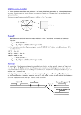 Détecteur de sens de rotation
Il s’agit de réaliser un détecteur de sens de rotation d’un disque magnétique. Ce dispositif est constitué par un disque
présentant alternativement des secteurs isolants et conducteurs balayés par 2 frotteurs A et B servant d’entrées au
système à réaliser.
Nous noterons que l’espace entre les 2 frotteurs est inférieur à l’arc d’un secteur.
> S
<
<
A
B
S=0 S=1
H
Bascule D
2.1. On veut réaliser un système disposant de deux entrées D et H et d’une sortie Q fonctionnant de la manière
suivante :
Qn+1 = D si H passe de 0 à 1
Qn+1 = Qn si H passe de 1 à 0 ou si H n’est pas modifié
2.2. On veut réaliser un système disposant de quatre entrées D, H, RAZ, RAU et d’une sortie Q fonctionnant de la
manière suivante :
Si RAZ=1 alors Q=0
Si RAZ=0 et RAU=1 alors Q=1
Si RAZ=0 et RAU=0 alors
Qn+1 = D si H passe de 0 à 1
Qn+1 = Qn si H passe de 1 à 0 ou si H n’est pas modifié
Aiguillage
On veut réaliser l’aiguillage automatique de barreaux d’acier en fonction des deux types de longueur qu’ils peuvent
avoir (L + D) ou (L - D). Les barreaux véhiculés par un tapis roulant, doivent être dirigés vers un second tapis par
l’intermédiaire d’une trappe T lorsque leur longueur est inférieure à L. La détection de longueur est effectuée par deux
cellules P1 et P2 distantes de L.
Sur le tapis, l’espace entre deux barreaux consécutifs est toujours plus grand que D. La trappe T ne doit s’ouvrir
qu’immédiatement après le passage d’un barreau court par P2 et ne doit se refermer que si un nouveau barreau long est
détecté (la trappe reste ouverte entre deux barreaux courts successifs).
Barreau de longueur > L
Barreau de longueur < L
Trappe T
Espace > D
P1 P2
><
L
 