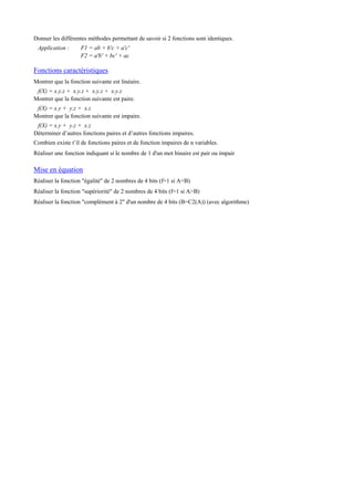 Donner les différentes méthodes permettant de savoir si 2 fonctions sont identiques.
Application : F1 = ab + b'c + a'c'
F2 = a'b' + bc' + ac
Fonctions caractéristiques
Montrer que la fonction suivante est linéaire.
f(X) = x.y.z + x.y.z + x.y.z + x.y.z
Montrer que la fonction suivante est paire.
f(X) = x.y + y.z + x.z
Montrer que la fonction suivante est impaire.
f(X) = x.y + y.z + x.z
Déterminer d’autres fonctions paires et d’autres fonctions impaires.
Combien existe t’il de fonctions paires et de fonction impaires de n variables.
Réaliser une fonction indiquant si le nombre de 1 d'un mot binaire est pair ou impair
Mise en équation
Réaliser la fonction "égalité" de 2 nombres de 4 bits (f=1 si A=B)
Réaliser la fonction "supériorité" de 2 nombres de 4 bits (f=1 si A>B)
Réaliser la fonction "complément à 2" d'un nombre de 4 bits (B=C2(A)) (avec algorithme)
 
