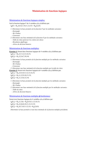 Minimisation de fonctions logiques
Minimisation de fonctions logiques simples:
Soit la fonction logique F de 4 variables a,b,c,d définies par:
Id(F) = R1 (0,5,6,7,10,11,12,15) + Rx(2,8,9)
1: Déterminer la base première de la fonction F par les méthodes suivantes:
- Karnaugh,
- Mc Cluskey
- Consensus
2: Déterminer une base minimale de la fonction F par les méthodes suivantes:
- Table de choix (préciser les critères de choix)
- Résolution algébrique
- Arbres de décision binaires
Minimisation de fonctions multiples:
Exercice 1: Soient deux fonctions logiques de 4 variables a,b,c,d définies par:
Id(F1) = R1 (3,7,12,13,14,15)
Id(F2) = R1 (2,3,6,7,10,14)
1: Déterminer la base première de la fonction multiple par les méthodes suivantes:
- Karnaugh,
- Mc Cluskey
- Consensus
2: Déterminer une base minimale de la fonction multiple par la table de choix
Exercice 2: Soient trois fonctions logiques de 4 variables a,b,c,d définies par:
Id(F1) = R1 (3,9,10,11,12,13,14,15)
Id(F2) = R1 (1,3,5,9,10,13,15)
Id(F3) = R1 (1,3,5,6,12,14)
1: Déterminer la base première de la fonction multiple par les méthodes suivantes:
- Karnaugh,
- Mc Cluskey
2: Déterminer une base minimale de la fonction multiple par les méthodes suivantes:
- Table de choix
- Arbres de décision binaires
Minimisation de fonctions multiples φ-booléennes:
Soient trois fonctions logiques de 4 variables a,b,c,d définies par:
Id(F1) = R1 (1,5,8) + Rx(9,10,11,13,14,15)
Id(F2) = R1 (2,4,6,8,10,11,12,13,15)
Id(F3) = R1 (0,7,10,11,12,15) + Rx(2,8,9)
Déterminer la base première et une base minimale de la fonction multiple précédente.
 