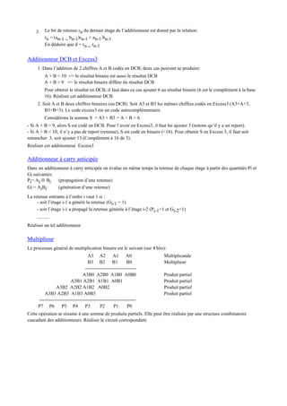 3. Le bit de retenue rn du dernier étage de l’additionneur est donné par la relation:
rn = (an-1 _ bn-1)rn-1 + an-1.bn-1
En déduire que d = rn _ rn-1
Additionneur DCB et Excess3
1. Dans l’addition de 2 chiffres A et B codés en DCB, deux cas peuvent se produire:
A + B < 10 => le résultat binaire est aussi le résultat DCB
A + B > 9 => le résultat binaire diffère du résultat DCB
Pour obtenir le résultat en DCB, il faut dans ce cas ajouter 6 au résultat binaire (6 est le complément à la base
16). Réaliser cet additionneur DCB.
2. Soit A et B deux chiffres binaires (ou DCB). Soit A3 et B3 les mêmes chiffres codés en Excess3 (A3=A+3,
B3=B+3). Le code excess3 est un code autocomplémentaire.
Considérons la somme S = A3 + B3 = A + B + 6
- Si A + B > 9, alors S est codé en DCB. Pour l’avoir en Excess3, il faut lui ajouter 3 (notons qu’il y a un report).
- Si A + B < 10, il n’y a pas de report (retenue), S est codé en binaire (<16). Pour obtenir S en Excess 3, il faut soit
retrancher 3, soit ajouter 13 (Complément à 16 de 3).
Réaliser cet additionneur Excess3
Additionneur à carry anticipée
Dans un additionneur à carry anticipée on évalue en même temps la retenue de chaque étage à partir des quantités Pi et
Gi suivantes:
Pi= Ai ⊕ Bi (propagation d’une retenue)
Gi = AiBi (génération d’une retenue)
La retenue entrante à l’ordre i vaut 1 si :
- soit l’étage i-1 a généré la retenue (Gi-1 = 1)
- soit l’étage i-1 a propagé la retenue générée à l’étage i-2 (Pi-1=1 et Gi-2=1)
..........
Réaliser un tel additionneur
Multiplieur
Le processus général de multiplication binaire est le suivant (sur 4 bits):
A3 A2 A1 A0 Multiplicande
B3 B2 B1 B0 Multiplieur
--------------------------------
A3B0 A2B0 A1B0 A0B0 Produit partiel
A3B1 A2B1 A1B1 A0B1 Produit partiel
A3B2 A2B2 A1B2 A0B2 Produit partiel
A3B3 A2B3 A1B3 A0B3 Produit partiel
------------------------------------------------------------
P7 P6 P5 P4 P3 P2 P1 P0
Cette opération se résume à une somme de produits partiels. Elle peut être réalisée par une structure combinatoire
cascadant des additionneurs. Réaliser le circuit correspondant.
 