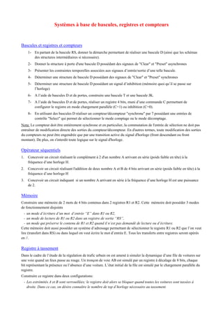 Systèmes à base de bascules, registres et compteurs
Bascules et registres et compteurs
1- En partant de la bascule RS, donner la démarche permettant de réaliser une bascule D (ainsi que les schémas
des structures intermédiaires si nécessaire).
2- Donner la structure à porte d'une bascule D possédant des signaux de "Clear" et "Preset" asynchrones
3- Présenter les contraintes temporelles associées aux signaux d’entrée/sortie d’une telle bascule.
4- Déterminer une structure de bascule D possédant des signaux de "Clear" et "Preset" synchrones
5- Déterminer une structure de bascule D possédant un signal d’inhibition (mémoire quoi qu’il se passe sur
l’horloge)
6- A l’aide de bascules D et de portes, construire une bascule T et une bascule JK.
7- A l’aide de bascules D et de portes, réaliser un registre 4 bits, muni d’une commande C permettant de
configurer le registre en mode chargement parallèle (C=1) ou inhibition (C=0).
8- En utilisant des bascules D réaliser un compteur/décompteur "synchrone" par 7 possédant une entrées de
contrôle "Select" qui permet de sélectionner le mode comptage ou le mode décomptage.
Nota: Le compteur doit être entièrement synchrone et en particulier, la commutation de l'entrée de sélection ne doit pas
entraîner de modification directe des sorties du compteur/décompteur. En d'autres termes, toute modification des sorties
du compteurs ne peut être engendrée que par une transition active du signal d'horloge (front descendant ou front
montant). De plus, on s'interdit toute logique sur le signal d'horloge.
Opérateur séquentiels
1. Concevoir un circuit réalisant le complément à 2 d'un nombre A arrivant en série (poids faible en tête) à la
fréquence d’une horloge H.
2. Concevoir un circuit réalisant l'addition de deux nombre A et B de 4 bits arrivant en série (poids faible en tête) à la
fréquence d’une horloge H
3. Concevoir un circuit indiquant si un nombre A arrivant en série à la fréquence d’une horloge H est une puissance
de 2.
Mémoire
Construire une mémoire de 2 mots de 4 bits contenus dans 2 registres R1 et R2. Cette mémoire doit posséder 3 modes
de fonctionnement disjoints
- un mode d’écriture d’un mot d’entrée “E” dans R1 ou R2,
- un mode de lecture de R1 ou R2 dans un registre de sortie “RS”,
- un mode qui préserve le contenu de R1 et R2 quand il n’est pas demandé de lecture ou d’écriture.
Cette mémoire doit aussi posséder un système d’adressage permettant de sélectionner le registre R1 ou R2 que l’on veut
lire (transfert dans RS) ou dans lequel on veut écrire le mot d’entrée E. Tous les transferts entre registres seront opérés
en //.
Registre à tassement
Dans le cadre de l’étude de la régulation de trafic urbain on est amené à simuler la dynamique d’une file de voitures sur
une voie quand un feux passe au rouge. Un tronçon de voie AB est simulé par un registre à décalage de 8 bits, chaque
bit représentant la présence ou l’absence d’une voiture. L’état initial de la file est simulé par le chargement parallèle du
registre.
Construire ce registre dans deux configurations:
- Les extrémités A et B sont verrouillées; le registre doit alors se bloquer quand toutes les voitures sont tassées à
droite. Dans ce cas, on désire connaître le nombre de top d’horloge nécessaire au tassement.
 