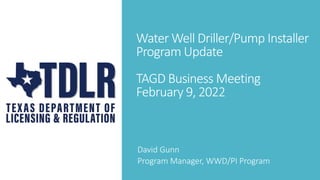 Water Well Driller/Pump Installer
Program Update
TAGD Business Meeting
February 9, 2022
David Gunn
Program Manager, WWD/PI Program
 