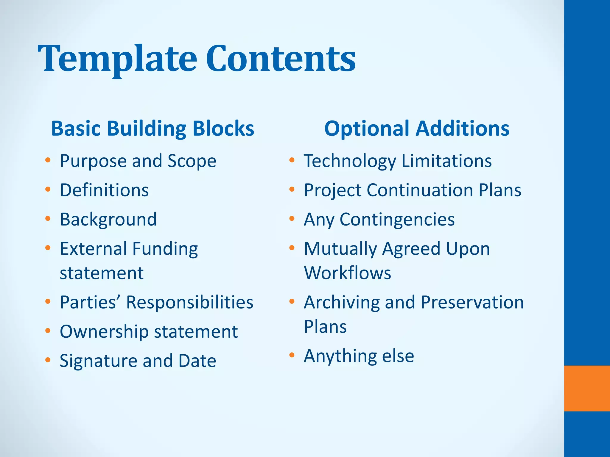 Template Contents
Basic Building Blocks
• Purpose and Scope
• Definitions
• Background
• External Funding
statement
• Parties’ Responsibilities
• Ownership statement
• Signature and Date
Optional Additions
• Technology Limitations
• Project Continuation Plans
• Any Contingencies
• Mutually Agreed Upon
Workflows
• Archiving and Preservation
Plans
• Anything else
 