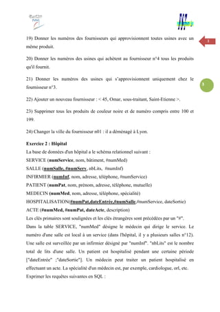 3
3
19) Donner les numéros des fournisseurs qui approvisionnent toutes usines avec un
même produit.
20) Donner les numéros des usines qui achètent au fournisseur n°4 tous les produits
qu'il fournit.
21) Donner les numéros des usines qui s’approvisionnent uniquement chez le
fournisseur n°3.
22) Ajouter un nouveau fournisseur : < 45, Omar, sous-traitant, Saint-Etienne >.
23) Supprimer tous les produits de couleur noire et de numéro compris entre 100 et
199.
24) Changer la ville du fournisseur n01 : il a déménagé à Lyon.
Exercice 2 : Hôpital
La base de données d'un hôpital a le schéma relationnel suivant :
SERVICE (numService, nom, bâtiment, #numMed)
SALLE (numSalle, #numServ, nbLits, #numInf)
INFIRMIER (numInf, nom, adresse, téléphone, #numService)
PATIENT (numPat, nom, prénom, adresse, téléphone, mutuelle)
MEDECIN (numMed, nom, adresse, téléphone, spécialité)
HOSPITALISATION(#numPat,dateEntrée,#numSalle,#numService, dateSortie)
ACTE (#numMed, #numPat, dateActe, description)
Les clés primaires sont soulignées et les clés étrangères sont précédées par un "#".
Dans la table SERVICE, "numMed" désigne le médecin qui dirige le service. Le
numéro d'une salle est local à un service (dans l'hôpital, il y a plusieurs salles n°12).
Une salle est surveillée par un infirmier désigné par "numInf". "nbLits" est le nombre
total de lits d'une salle. Un patient est hospitalisé pendant une certaine période
["dateEntrée" ;"dateSortie"]. Un médecin peut traiter un patient hospitalisé en
effectuant un acte. La spécialité d'un médecin est, par exemple, cardiologue, orl, etc.
Exprimer les requêtes suivantes en SQL :
 
