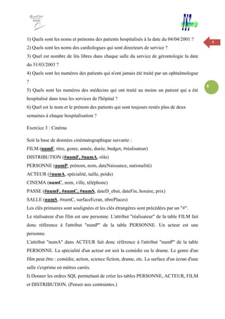 4
4
1) Quels sont les noms et prénoms des patients hospitalisés à la date du 04/04/2001 ?
2) Quels sont les noms des cardiologues qui sont directeurs de service ?
3) Quel est nombre de lits libres dans chaque salle du service de gérontologie la date
du 31/03/2003 ?
4) Quels sont les numéros des patients qui n'ont jamais été traité par un ophtalmologue
?
5) Quels sont les numéros des médecins qui ont traité au moins un patient qui a été
hospitalisé dans tous les services de l'hôpital ?
6) Quel est le nom et le prénom des patients qui sont toujours restés plus de deux
semaines à chaque hospitalisation ?
Exercice 3 : Cinéma
Soit la base de données cinématographique suivante :
FILM (numF, titre, genre, année, durée, budget, #réalisateur)
DISTRIBUTION (#numF, #numA, rôle)
PERSONNE (numP, prénom, nom, dateNaissance, nationalité)
ACTEUR (#numA, spécialité, taille, poids)
CINEMA (numC, nom, ville, téléphone)
PASSE (#numF, #numC, #numS, dateD_ebut, dateFin, horaire, prix)
SALLE (numS, #numC, surfaceEcran, nbrePlaces)
Les clés primaires sont soulignées et les clés étrangères sont précédées par un "#".
Le réalisateur d'un film est une personne. L'attribut "réalisateur" de la table FILM fait
donc référence à l'attribut "numP" de la table PERSONNE. Un acteur est une
personne.
L'attribut "numA" dans ACTEUR fait donc référence à l'attribut "numP" de la table
PERSONNE. La spécialité d'un acteur est soit la comédie ou le drame. Le genre d'un
film peut être : comédie, action, science fiction, drame, etc. La surface d'un écran d'une
salle s'exprime en mètres carrés.
I) Donner les ordres SQL permettant de créer les tables PERSONNE, ACTEUR, FILM
et DISTRIBUTION. (Penser aux contraintes.)
 