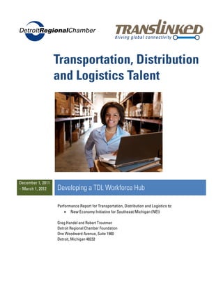 Transportation, Distribution
                   and Logistics Talent




December 1, 2011
– March 1, 2012    Developing a TDL Workforce Hub

                   Performance Report for Transportation, Distribution and Logistics to:
                       • New Economy Initiative for Southeast Michigan (NEI)

                   Greg Handel and Robert Troutman
                   Detroit Regional Chamber Foundation
                   One Woodward Avenue, Suite 1900
                   Detroit, Michigan 48232
 