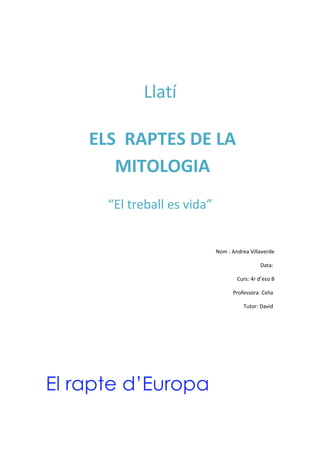 Llatí

    ELS RAPTES DE LA
       MITOLOGIA
      “El treball es vida”


                             Nom : Andrea Villaverde

                                              Data:

                                     Curs: 4r d’eso B

                                   Professora: Celia

                                       Tutor: David




El rapte d’Europa
 