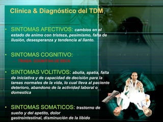 Clínica & Diagnóstico del TDM

• SINTOMAS AFECTIVOS: cambios en el
  estado de animo con tristeza, pesimismo, falta de
  ilusión, desesperanza y tendencia al llanto.


• SINTOMAS COGNITIVO:
   – TRIADA COGNITIVA DE BECK


• SINTOMAS VOLITIVOS: abulia, apatía, falta
  de iniciativa y de capacidad de decisión para la
  tareas normales de la vida, lo cual lleva al paciente
  deterioro, abandono de la actividad laboral o
  domestica


• SINTOMAS SOMATICOS: trastorno de
  sueño y del apetito, dolor
  gastrointestinal, disminución de la libido
 