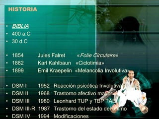 HISTORIA


• BIBLIA
• 400 a.C
• 30 d.C

• 1854           Jules Falret    «Folie Circulaire»
• 1882           Karl Kahlbaun «Ciclotimia»
• 1899           Emil Kraepelin «Melancolia Involutiva»

•    DSM I       1952   Reacción psicótica Involutiva
•    DSM II      1968   Trastorno afectivo mayor
•    DSM III     1980   Leonhard TUP y TBP TAE
•    DSM III-R   1987   Trastorno del estado del animo
•    DSM IV      1994   Modificaciones
 