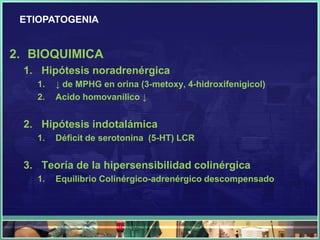 ETIOPATOGENIA


2. BIOQUIMICA
 1. Hipótesis noradrenérgica
   1.   ↓ de MPHG en orina (3-metoxy, 4-hidroxifenigicol)
   2.   Acido homovanílico ↓


 2. Hipótesis indotalámica
   1.   Déficit de serotonina (5-HT) LCR


 3. Teoría de la hipersensibilidad colinérgica
   1.   Equilibrio Colinérgico-adrenérgico descompensado
 