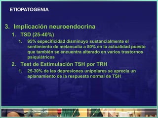 ETIOPATOGENIA


3. Implicación neuroendocrina
  1. TSD (25-40%)
    1.   95% especificidad disminuyo sustancialmente el
         sentimiento de melancolía a 50% en la actualidad puesto
         que también se encuentra alterado en varios trastornos
         psiquiátricos
  2. Test de Estimulación TSH por TRH
    1.   25-30% de las depresiones unipolares se aprecia un
         aplanamiento de la respuesta normal de TSH
 