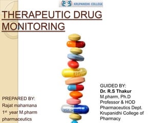 THERAPEUTIC DRUG
MONITORING

PREPARED BY:
Rajat mahamana
1st year M.pharm
pharmaceutics

GUIDED BY:
Dr. R.S Thakur
M.pharm, Ph.D
Professor & HOD
Pharmaceutics Dept.
Krupanidhi College of
Pharmacy

 