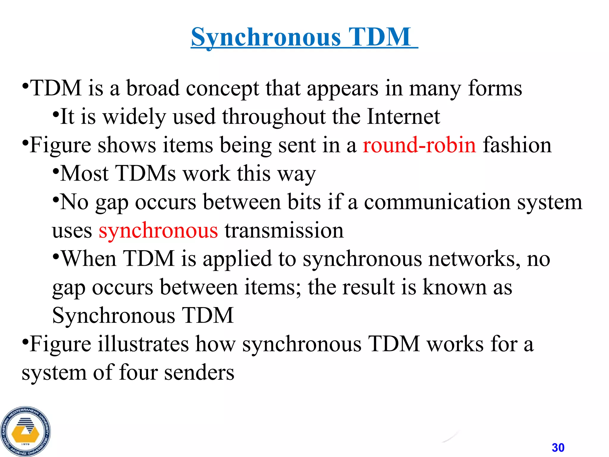 30
Synchronous TDM
•TDM is a broad concept that appears in many forms
•It is widely used throughout the Internet
•Figure shows items being sent in a round-robin fashion
•Most TDMs work this way
•No gap occurs between bits if a communication system
uses synchronous transmission
•When TDM is applied to synchronous networks, no
gap occurs between items; the result is known as
Synchronous TDM
•Figure illustrates how synchronous TDM works for a
system of four senders
 