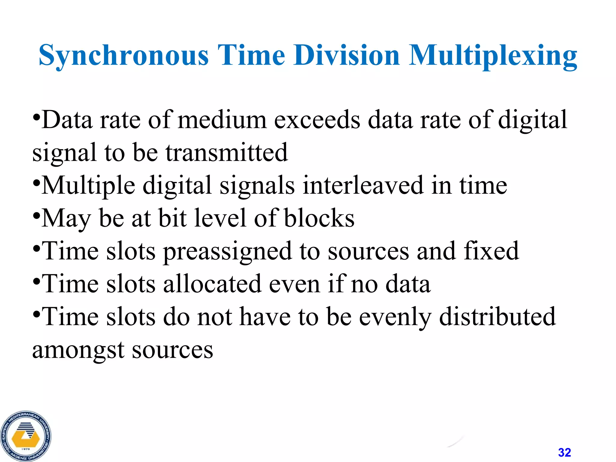 32
•Data rate of medium exceeds data rate of digital
signal to be transmitted
•Multiple digital signals interleaved in time
•May be at bit level of blocks
•Time slots preassigned to sources and fixed
•Time slots allocated even if no data
•Time slots do not have to be evenly distributed
amongst sources
Synchronous Time Division Multiplexing
 