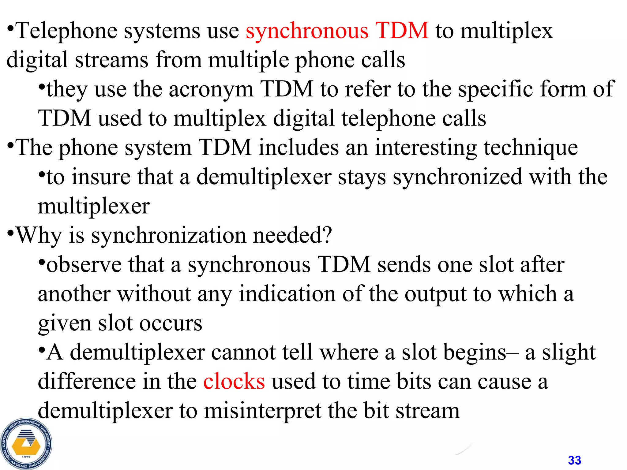 33
•Telephone systems use synchronous TDM to multiplex
digital streams from multiple phone calls
•they use the acronym TDM to refer to the specific form of
TDM used to multiplex digital telephone calls
•The phone system TDM includes an interesting technique
•to insure that a demultiplexer stays synchronized with the
multiplexer
•Why is synchronization needed?
•observe that a synchronous TDM sends one slot after
another without any indication of the output to which a
given slot occurs
•A demultiplexer cannot tell where a slot begins– a slight
difference in the clocks used to time bits can cause a
demultiplexer to misinterpret the bit stream
 