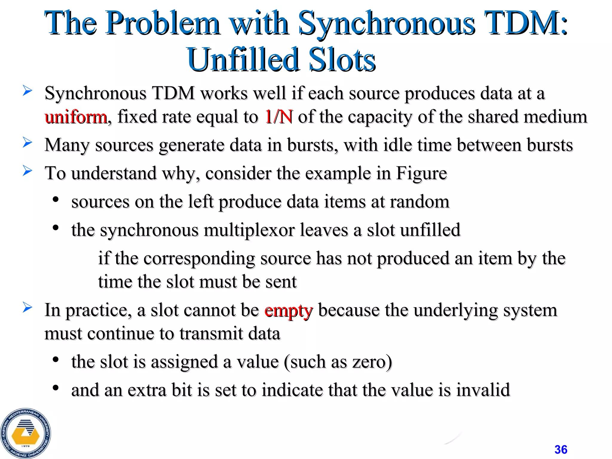36
The Problem with Synchronous TDM:The Problem with Synchronous TDM:
Unfilled SlotsUnfilled Slots
 Synchronous TDM works well if each source produces data at aSynchronous TDM works well if each source produces data at a
uniformuniform, fixed rate equal to, fixed rate equal to 1/N1/N of the capacity of the shared mediumof the capacity of the shared medium
 Many sources generate data in bursts, with idle time between burstsMany sources generate data in bursts, with idle time between bursts
 To understand why, consider the example in FigureTo understand why, consider the example in Figure

sources on the left produce data items at randomsources on the left produce data items at random

the synchronous multiplexor leaves a slot unfilledthe synchronous multiplexor leaves a slot unfilled
• if the corresponding source has not produced an item by theif the corresponding source has not produced an item by the
time the slot must be senttime the slot must be sent
 In practice, a slot cannot beIn practice, a slot cannot be emptyempty because the underlying systembecause the underlying system
must continue to transmit datamust continue to transmit data

the slot is assigned a value (such as zero)the slot is assigned a value (such as zero)

and an extra bit is set to indicate that the value is invalidand an extra bit is set to indicate that the value is invalid
 