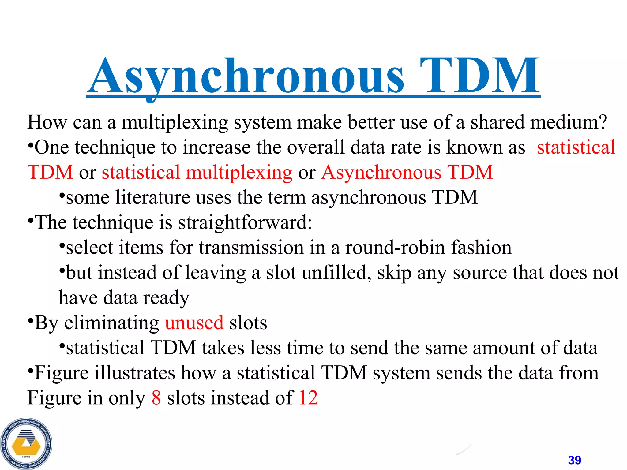 39
How can a multiplexing system make better use of a shared medium?
•One technique to increase the overall data rate is known as statistical
TDM or statistical multiplexing or Asynchronous TDM
•some literature uses the term asynchronous TDM
•The technique is straightforward:
•select items for transmission in a round-robin fashion
•but instead of leaving a slot unfilled, skip any source that does not
have data ready
•By eliminating unused slots
•statistical TDM takes less time to send the same amount of data
•Figure illustrates how a statistical TDM system sends the data from
Figure in only 8 slots instead of 12
Asynchronous TDM
 