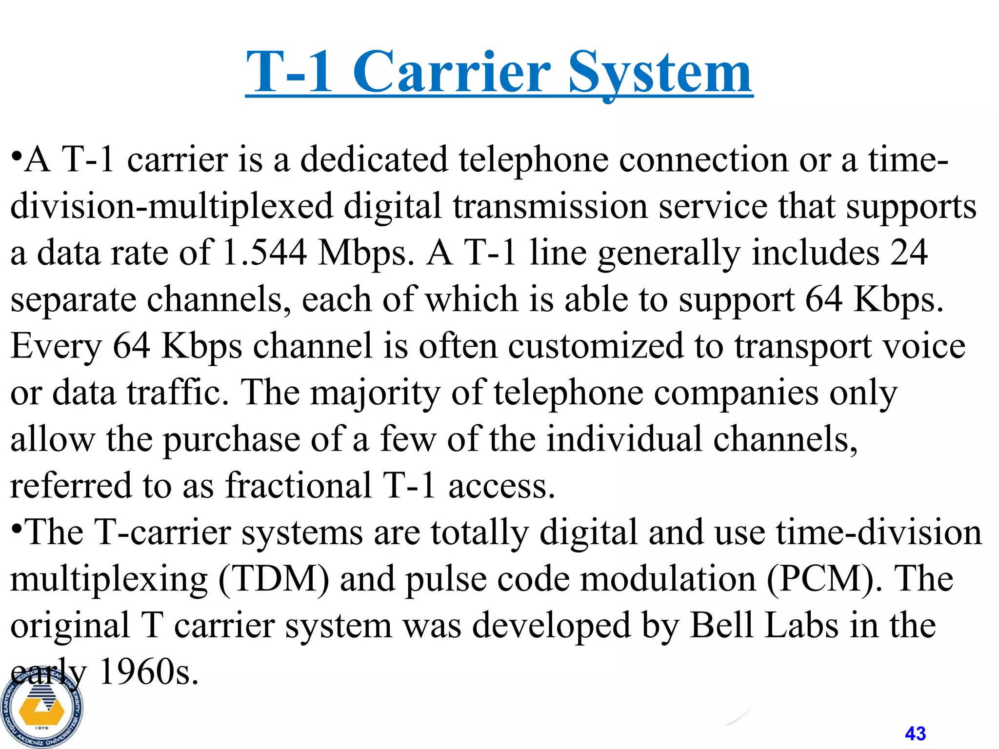 43
T-1 Carrier System
•A T-1 carrier is a dedicated telephone connection or a time-
division-multiplexed digital transmission service that supports
a data rate of 1.544 Mbps. A T-1 line generally includes 24
separate channels, each of which is able to support 64 Kbps.
Every 64 Kbps channel is often customized to transport voice
or data traffic. The majority of telephone companies only
allow the purchase of a few of the individual channels,
referred to as fractional T-1 access.
•The T-carrier systems are totally digital and use time-division
multiplexing (TDM) and pulse code modulation (PCM). The
original T carrier system was developed by Bell Labs in the
early 1960s.
 