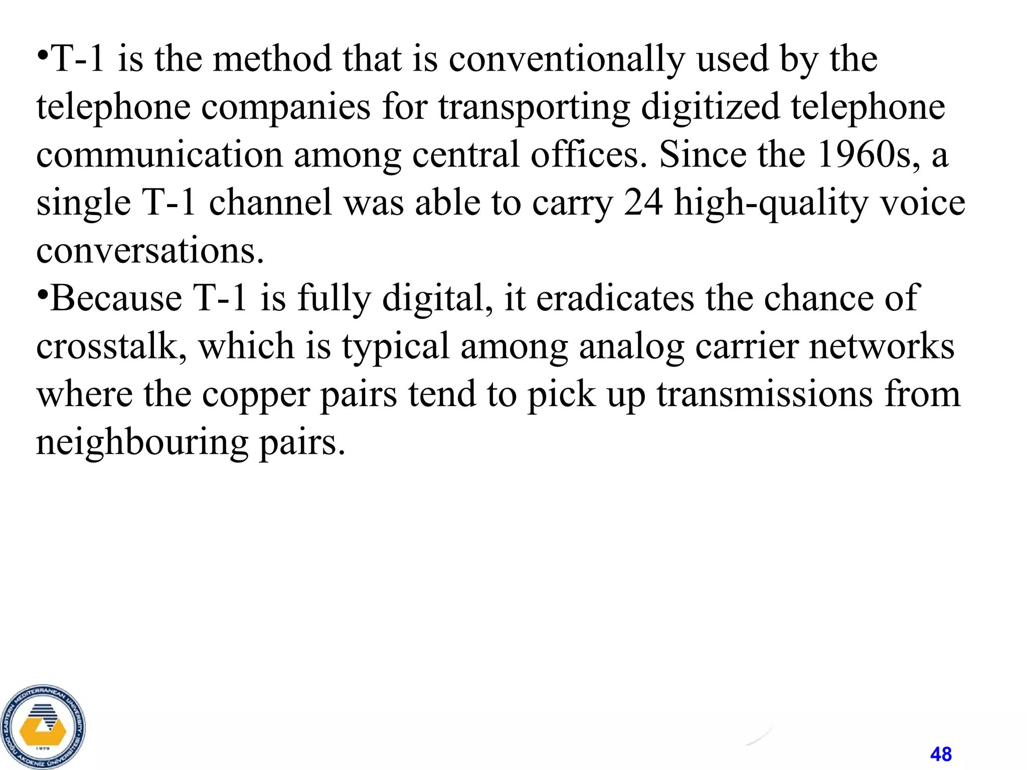 48
•T-1 is the method that is conventionally used by the
telephone companies for transporting digitized telephone
communication among central offices. Since the 1960s, a
single T-1 channel was able to carry 24 high-quality voice
conversations.
•Because T-1 is fully digital, it eradicates the chance of
crosstalk, which is typical among analog carrier networks
where the copper pairs tend to pick up transmissions from
neighbouring pairs.
 