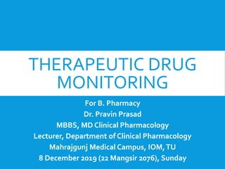 THERAPEUTIC DRUG
MONITORING
For B. Pharmacy
Dr. Pravin Prasad
MBBS, MD Clinical Pharmacology
Lecturer, Department of Clinical Pharmacology
Mahrajgunj Medical Campus, IOM,TU
8 December 2019 (22 Mangsir 2076), Sunday
 