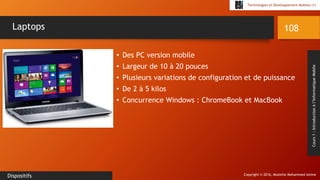 Copyright © 2016, Mostefai Mohammed Amine
Technologies et Développement Mobiles (1)
Cours1:Introductionàl’InformatiqueMobile
• Des PC version mobile
• Largeur de 10 à 20 pouces
• Plusieurs variations de configuration et de puissance
• De 2 à 5 kilos
• Concurrence Windows : ChromeBook et MacBook
108
Dispositifs
Laptops
 