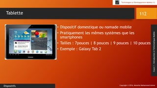 Copyright © 2016, Mostefai Mohammed Amine
Technologies et Développement Mobiles (1)
Cours1:Introductionàl’InformatiqueMobile
• Dispositif domestique ou nomade mobile
• Pratiquement les mêmes systèmes que les
smartphones
• Tailles : 7pouces | 8 pouces | 9 pouces | 10 pouces
• Exemple : Galaxy Tab 2
112
Dispositifs
Tablette
 