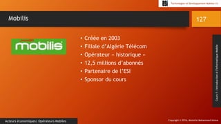 Copyright © 2016, Mostefai Mohammed Amine
Technologies et Développement Mobiles (1)
Cours1:Introductionàl’InformatiqueMobile
• Créée en 2003
• Filiale d’Algérie Télécom
• Opérateur « historique »
• 12,5 millions d’abonnés
• Partenaire de l’ESI
• Sponsor du cours
127
Acteurs économiques| Opérateurs Mobiles
Mobilis
 