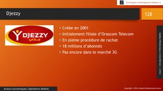 Copyright © 2016, Mostefai Mohammed Amine
Technologies et Développement Mobiles (1)
Cours1:Introductionàl’InformatiqueMobile
• Créée en 2001
• Initialement filiale d’Orascom Telecom
• En pleine procédure de rachat
• 18 millions d’abonnés
• Pas encore dans le marché 3G
128
Acteurs économiques| Opérateurs Mobiles
Djezzy
 