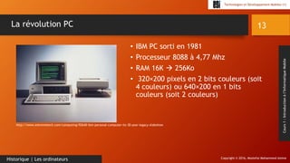 Copyright © 2016, Mostefai Mohammed Amine
Technologies et Développement Mobiles (1)
Cours1:Introductionàl’InformatiqueMobile
• IBM PC sorti en 1981
• Processeur 8088 à 4,77 Mhz
• RAM 16K  256Ko
• 320×200 pixels en 2 bits couleurs (soit
4 couleurs) ou 640×200 en 1 bits
couleurs (soit 2 couleurs)
13
Historique | Les ordinateurs
La révolution PC
http://www.extremetech.com/computing/92640-ibm-personal-computer-its-30-year-legacy-slideshow
 