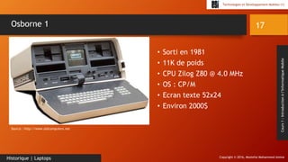 Copyright © 2016, Mostefai Mohammed Amine
Technologies et Développement Mobiles (1)
Cours1:Introductionàl’InformatiqueMobile
• Sorti en 1981
• 11K de poids
• CPU Zilog Z80 @ 4.0 MHz
• OS : CP/M
• Ecran texte 52x24
• Environ 2000$
17
Historique | Laptops
Osborne 1
Source : http://www.oldcomputers.net
 