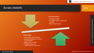 Copyright © 2016, Mostefai Mohammed Amine
Technologies et Développement Mobiles (1)
Cours1:Introductionàl’InformatiqueMobile
171
Les écrans| Types
Écrans résistifs
Inconvénients
•Sensibilité faible
•Contraste élevé à cause des
couches
•Pas de multitouche
Avantages
•Cout réduit de production
•Grande résistance à l’eau et
à la poussière
•Doigt, gant et stylet
•S’adapte bien à la
reconnaissance d’écriture
 