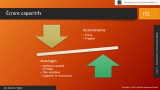 Copyright © 2016, Mostefai Mohammed Amine
Technologies et Développement Mobiles (1)
Cours1:Introductionàl’InformatiqueMobile
172
Les écrans| Types
Écrans capacitifs
Inconvénients
• Chers
• Fragiles
Avantages
• Meilleure qualité
d’image
• Très sensibles
• Supporte le multitouch
 