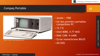 Copyright © 2016, Mostefai Mohammed Amine
Technologies et Développement Mobiles (1)
Cours1:Introductionàl’InformatiqueMobile
• Année : 1982
• Un des premiers portables
compatibles PC
• 12.7 K
• Intel 8088, 4.77 MHZ
• RAM 128K  640K
• Ecran monochrome 80x25
• MS-DOS
18
Historique | Laptops
Compaq Portable
Source : http://www.oldcomputers.net
 