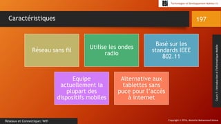 Copyright © 2016, Mostefai Mohammed Amine
Technologies et Développement Mobiles (1)
Cours1:Introductionàl’InformatiqueMobile
197
Réseaux et Connectique| Wifi
Caractéristiques
Réseau sans fil
Utilise les ondes
radio
Basé sur les
standards IEEE
802.11
Equipe
actuellement la
plupart des
dispositifs mobiles
Alternative aux
tablettes sans
puce pour l’accès
à internet
 