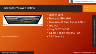 Copyright © 2016, Mostefai Mohammed Amine
Technologies et Développement Mobiles (1)
Cours1:Introductionàl’InformatiqueMobile
• Sorti en 2014
• Résolutio 2880x1800
• Processeur i7 Quad-Cœurs 2,5GHz
• 16G RAM
• Jusqu’à 512Go SSD
• 1.8 cm x 35.89 cmx 24.71 cm
• OS X Yosemite
20
Historique | Laptops
MacBook Pro avec Retina
Source : http://www.apple.com
 