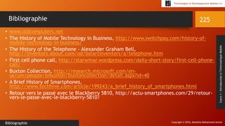 Copyright © 2016, Mostefai Mohammed Amine
Technologies et Développement Mobiles (1)
Cours1:Introductionàl’InformatiqueMobile
• www.oldcomputers.net
• The History of Mobile Technology in Business, http://www.switchpay.com/history-of-
mobile-technology-in-business/
• The History of the Telephone - Alexander Graham Bell,
http://inventors.about.com/od/bstartinventors/a/telephone.htm
• First cell phone call, http://starwinar.wordpress.com/daily-short-story/first-cell-phone-
call/
• Buxton Collection, http://research.microsoft.com/en-
us/um/people/bibuxton/buxtoncollection/detail.aspx?id=40
• A Brief History of Smartphones,
http://www.techhive.com/article/199243/a_brief_history_of_smartphones.html
• Retour vers le passé avec le Blackberry 5810, http://actu-smartphones.com/29/retour-
vers-le-passe-avec-le-blackberry-5810/
225
Bibliographie
Bibliographie
 