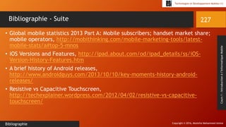 Copyright © 2016, Mostefai Mohammed Amine
Technologies et Développement Mobiles (1)
Cours1:Introductionàl’InformatiqueMobile
• Global mobile statistics 2013 Part A: Mobile subscribers; handset market share;
mobile operators, http://mobithinking.com/mobile-marketing-tools/latest-
mobile-stats/a#top-5-mnos
• iOS Versions and Features, http://ipad.about.com/od/ipad_details/ss/iOS-
Version-History-Features.htm
• A brief history of Android releases,
http://www.androidguys.com/2013/10/10/key-moments-history-android-
releases/
• Resistive vs Capacitive Touchscreen,
http://techexplainer.wordpress.com/2012/04/02/resistive-vs-capacitive-
touchscreen/
227
Bibliographie
Bibliographie - Suite
 