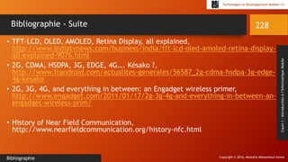 Copyright © 2016, Mostefai Mohammed Amine
Technologies et Développement Mobiles (1)
Cours1:Introductionàl’InformatiqueMobile
• TFT-LCD, OLED, AMOLED, Retina Display, all explained,
http://www.indiatvnews.com/business/india/tft-lcd-oled-amoled-retina-display-
all-explained-9076.html
• 2G, CDMA, HSDPA, 3G, EDGE, 4G…. Késako ?,
http://www.frandroid.com/actualites-generales/56587_2g-cdma-hsdpa-3g-edge-
4g-kesako
• 2G, 3G, 4G, and everything in between: an Engadget wireless primer,
http://www.engadget.com/2011/01/17/2g-3g-4g-and-everything-in-between-an-
engadget-wireless-prim/
• History of Near Field Communication,
http://www.nearfieldcommunication.org/history-nfc.html
228
Bibliographie
Bibliographie - Suite
 